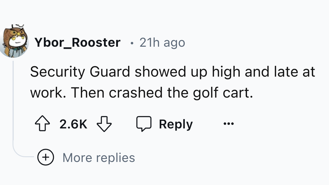 style - Ybor Rooster 21h ago Security Guard showed up high and late at work. Then crashed the golf cart. More replies